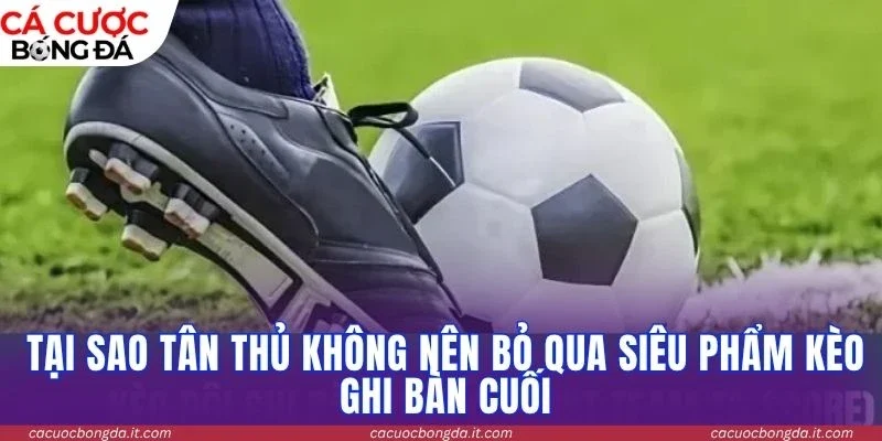 Tại sao tân thủ không nên bỏ qua siêu phẩm kèo ghi bàn cuối